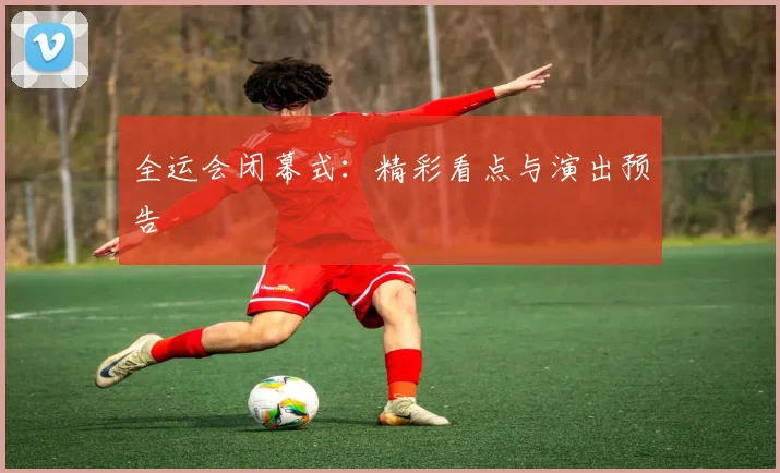 全运会闭幕式：精彩看点与演出预告