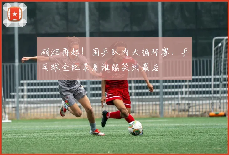 硝烟再起!国乒队内大循环赛,乒乓球全纪录看谁能笑到最后