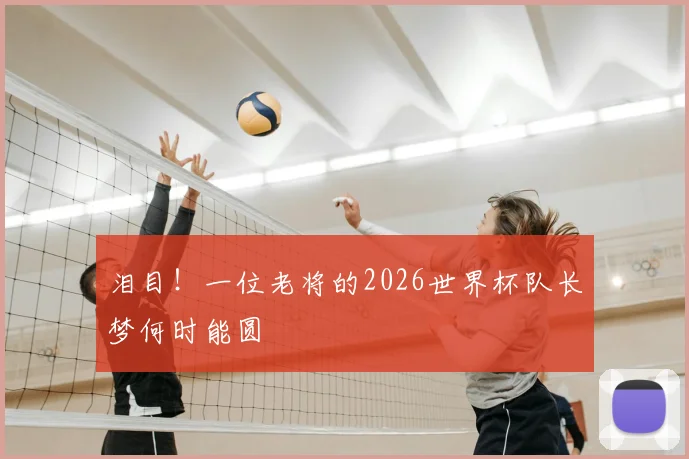 泪目！一位老将的2026世界杯队长梦何时能圆