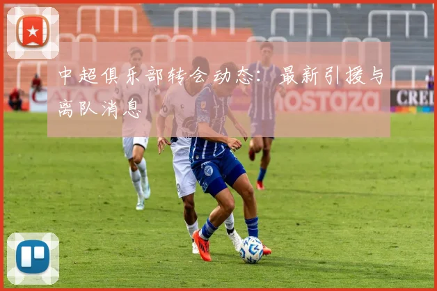 中超俱乐部转会动态：最新引援与离队消息