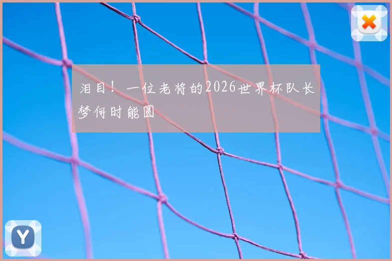 泪目！一位老将的2026世界杯队长梦何时能圆