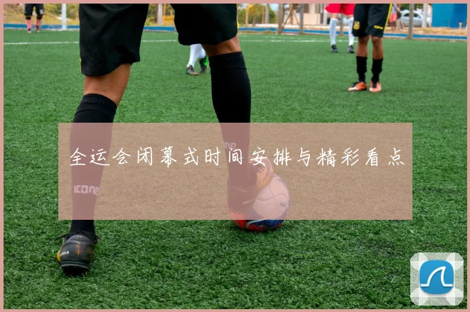 全运会闭幕式时间安排与精彩看点