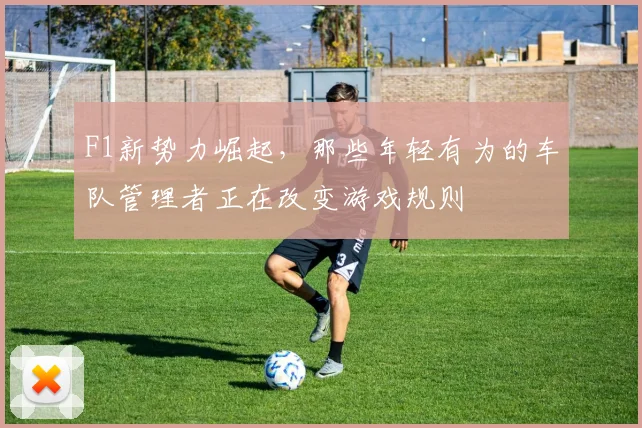 F1新势力崛起，那些年轻有为的车队管理者正在改变游戏规则