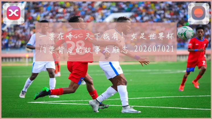 一票在手，天下我有！女足世界杯门票背后的故事太励志_20260702173709