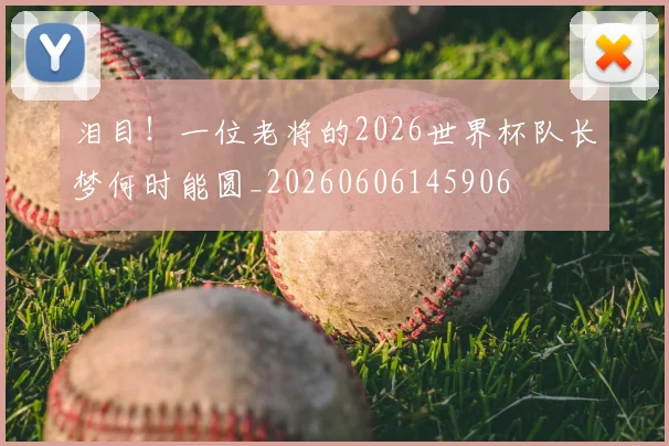 泪目！一位老将的2026世界杯队长梦何时能圆_20260606145906