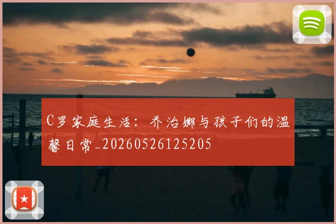 C罗家庭生活:乔治娜与孩子们的温馨日常_20260526125205