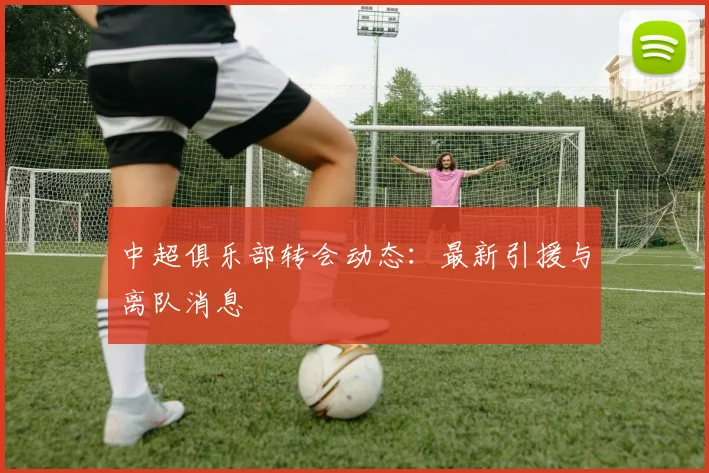 中超俱乐部转会动态：最新引援与离队消息