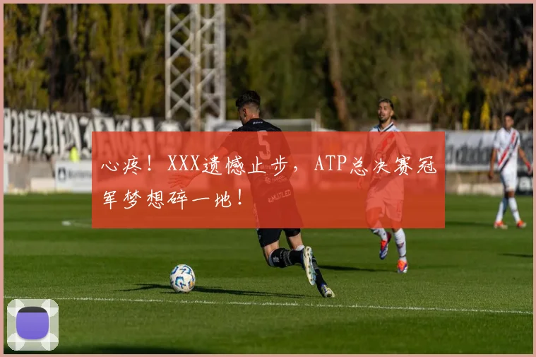 心疼！XXX遗憾止步，ATP总决赛冠军梦想碎一地！