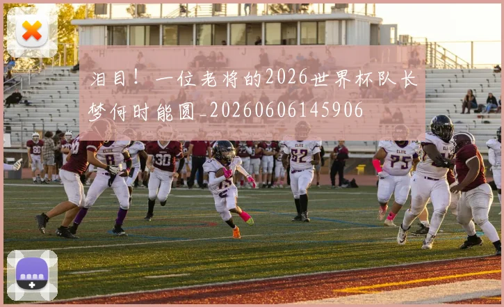 泪目！一位老将的2026世界杯队长梦何时能圆_20260606145906